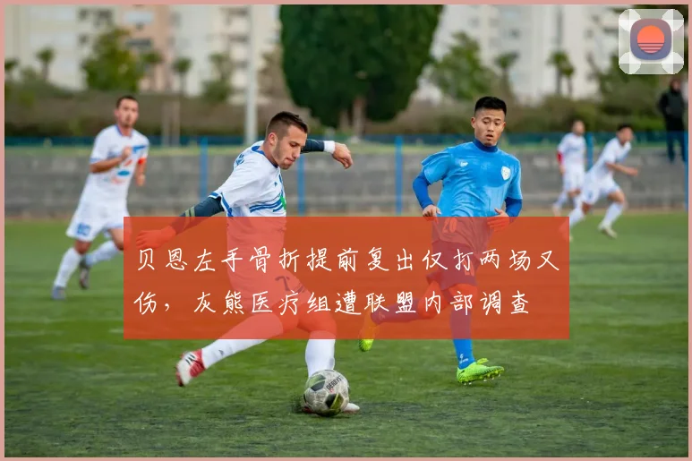 贝恩左手骨折提前复出仅打两场又伤,灰熊医疗组遭联盟内部调查