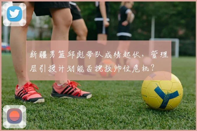 新疆男篮邱彪带队成绩起伏，管理层引援计划能否挽救帅位危机？