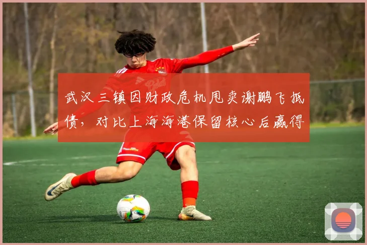 武汉三镇因财政危机甩卖谢鹏飞抵债，对比上海海港保留核心后赢得心理优势