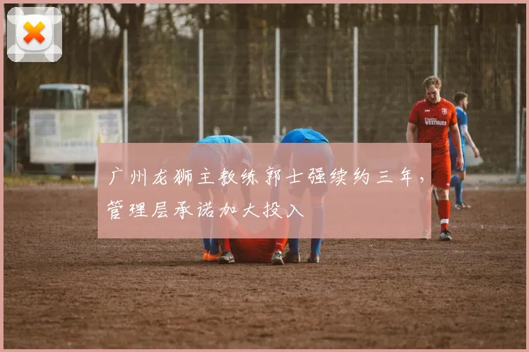广州龙狮主教练郭士强续约三年,管理层承诺加大投入