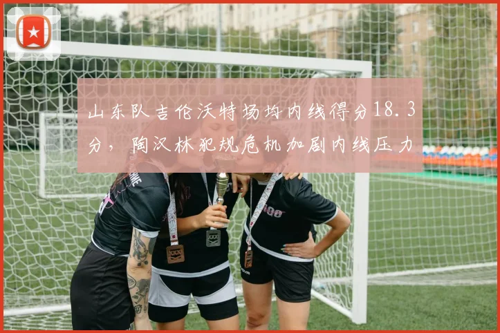 山东队吉伦沃特场均内线得分18.3分,陶汉林犯规危机加剧内线压力