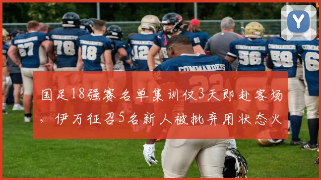 国足18强赛名单集训仅3天即赴客场,伊万征召5名新人被批弃用状态火热的归化球员